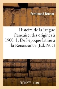 HISTOIRE DE LA LANGUE FRANCAISE, DES ORIGINES A 1900. 1, DE L’EPOQUE LATINE A LA RENAISSANCE